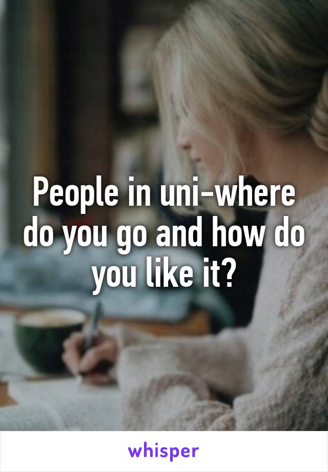 People in uni-where do you go and how do you like it?