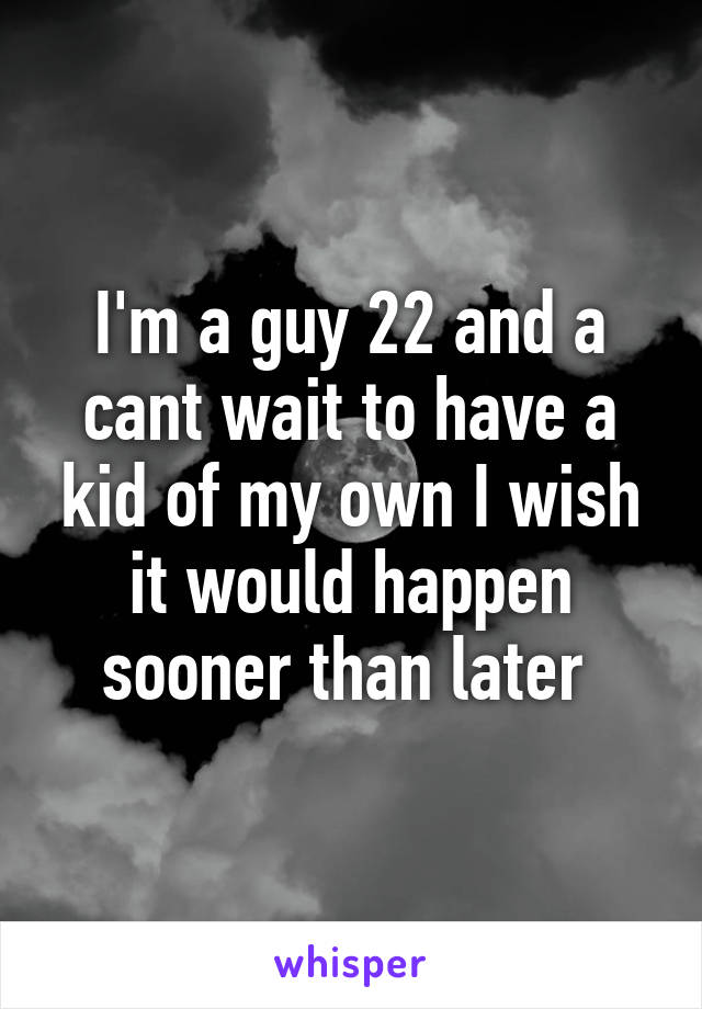 I'm a guy 22 and a cant wait to have a kid of my own I wish it would happen sooner than later 