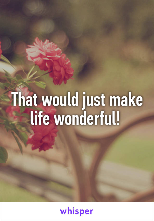 That would just make life wonderful! 