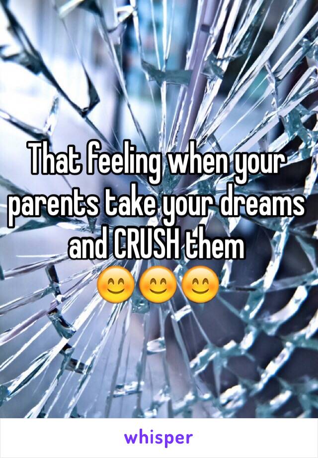 That feeling when your parents take your dreams and CRUSH them 
😊😊😊