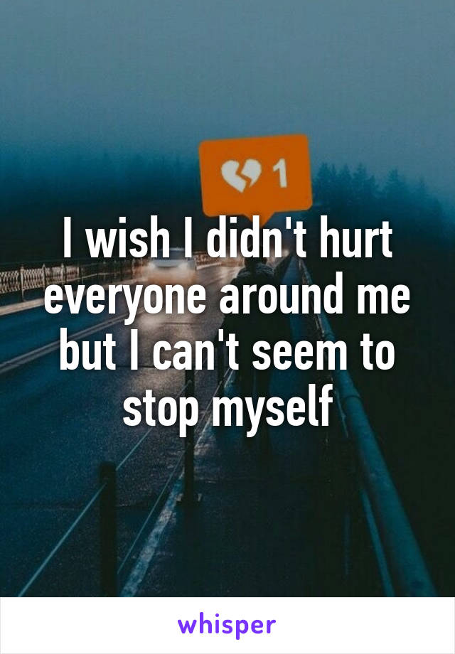 I wish I didn't hurt everyone around me but I can't seem to stop myself