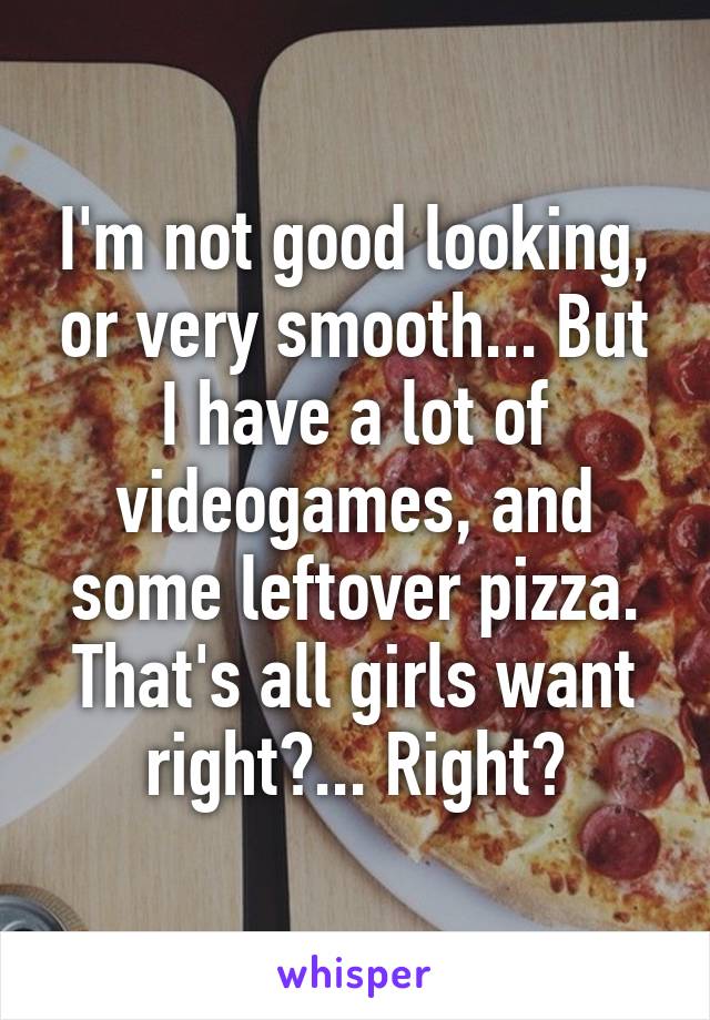 I'm not good looking, or very smooth... But I have a lot of videogames, and some leftover pizza. That's all girls want right?... Right?