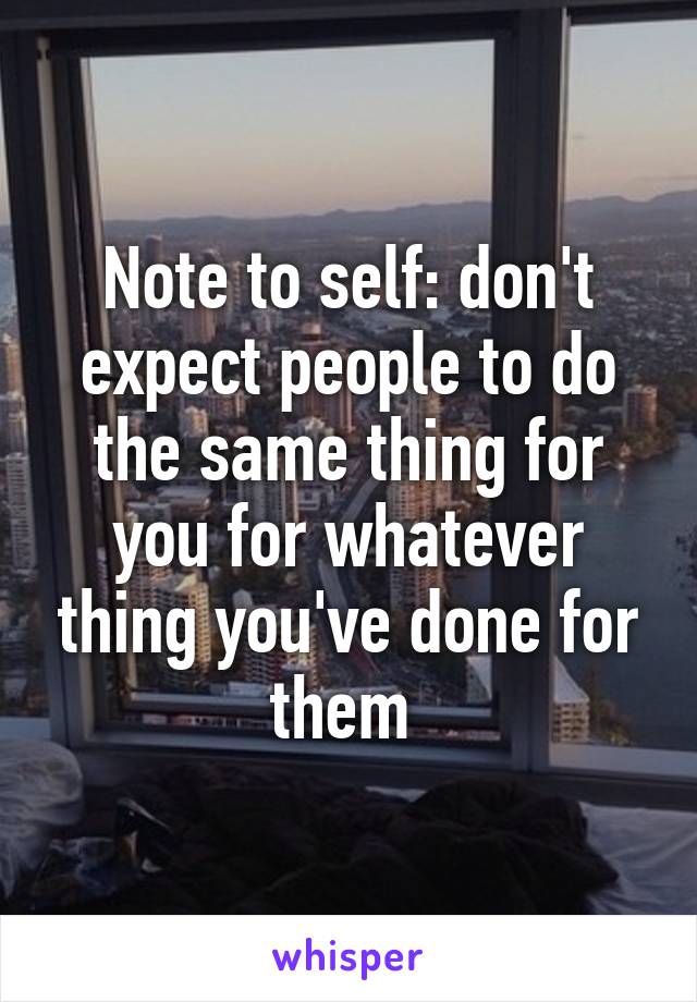 Note to self: don't expect people to do the same thing for you for whatever thing you've done for them 