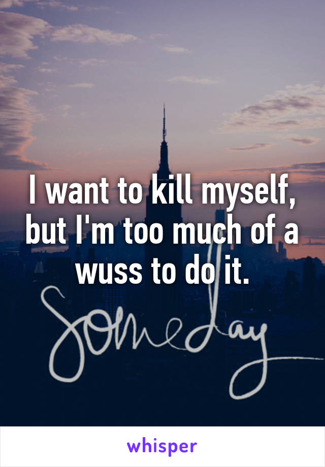 I want to kill myself, but I'm too much of a wuss to do it.