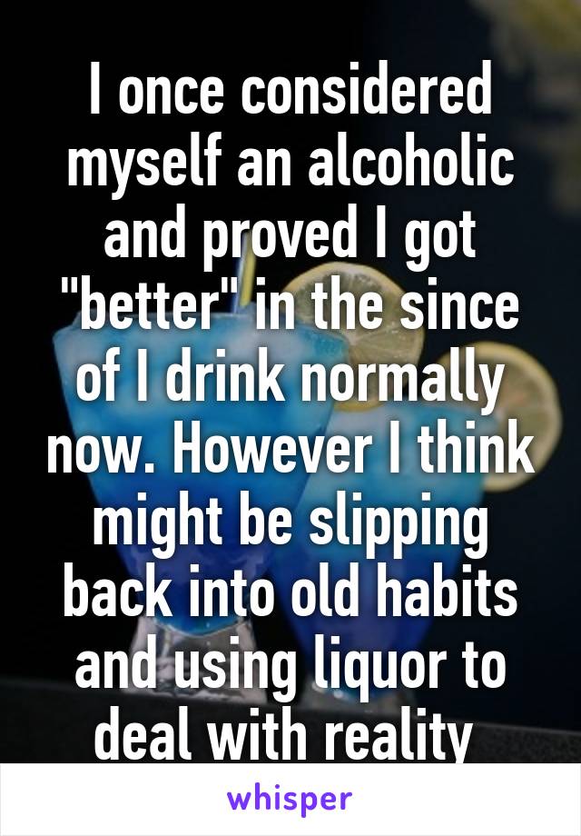 I once considered myself an alcoholic and proved I got "better" in the since of I drink normally now. However I think might be slipping back into old habits and using liquor to deal with reality 