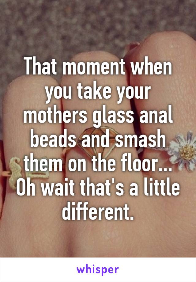 That moment when you take your mothers glass anal beads and smash them on the floor... Oh wait that's a little different.