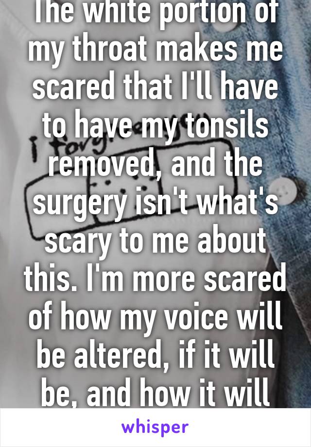 The white portion of my throat makes me scared that I'll have to have my tonsils removed, and the surgery isn't what's scary to me about this. I'm more scared of how my voice will be altered, if it will be, and how it will affect me.