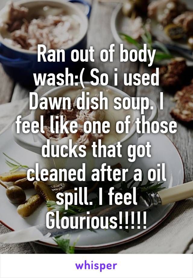 Ran out of body wash:( So i used Dawn dish soup. I feel like one of those ducks that got cleaned after a oil spill. I feel Glourious!!!!!