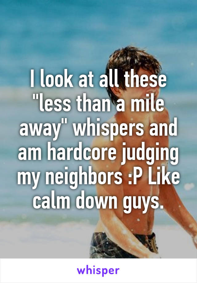 I look at all these "less than a mile away" whispers and am hardcore judging my neighbors :P Like calm down guys.