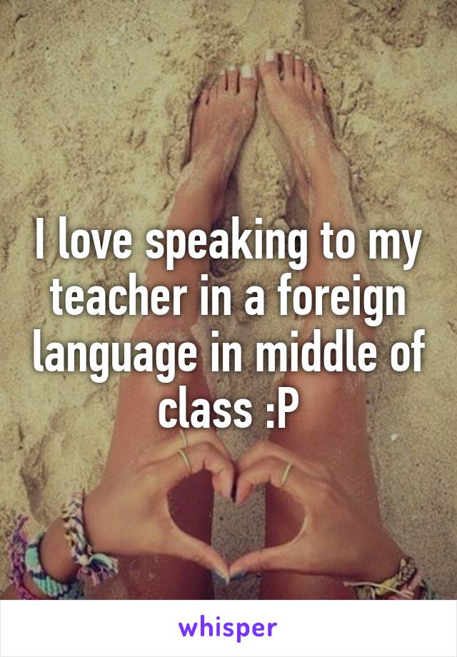 I love speaking to my teacher in a foreign language in middle of class :P