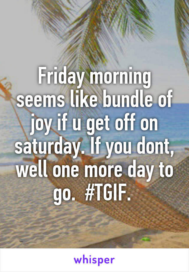 Friday morning seems like bundle of joy if u get off on saturday. If you dont, well one more day to go.  #TGIF. 