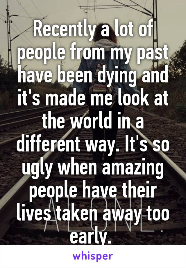 Recently a lot of people from my past have been dying and it's made me look at the world in a different way. It's so ugly when amazing people have their lives taken away too early. 