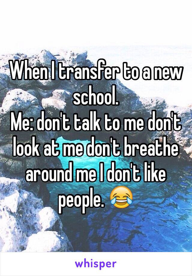 When I transfer to a new school. 
Me: don't talk to me don't look at me don't breathe around me I don't like people. 😂