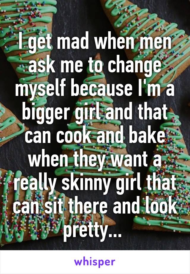 I get mad when men ask me to change myself because I'm a bigger girl and that can cook and bake when they want a really skinny girl that can sit there and look pretty... 