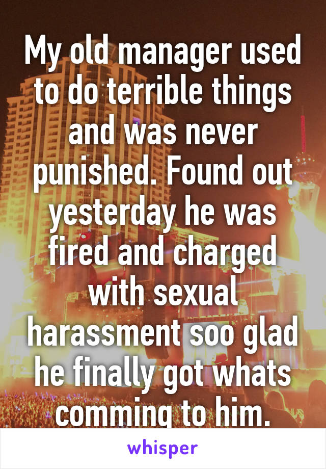 My old manager used to do terrible things and was never punished. Found out yesterday he was fired and charged with sexual harassment soo glad he finally got whats comming to him.