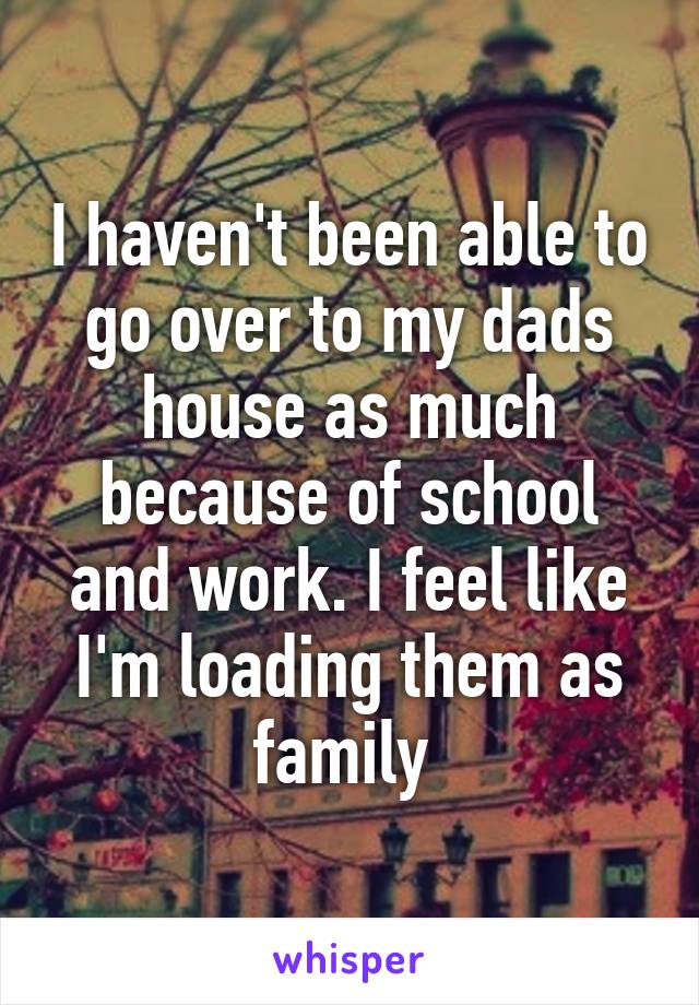 I haven't been able to go over to my dads house as much because of school and work. I feel like I'm loading them as family 