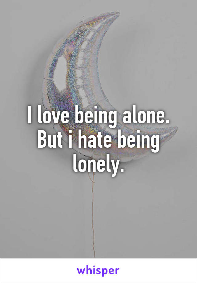 I love being alone. But i hate being lonely.