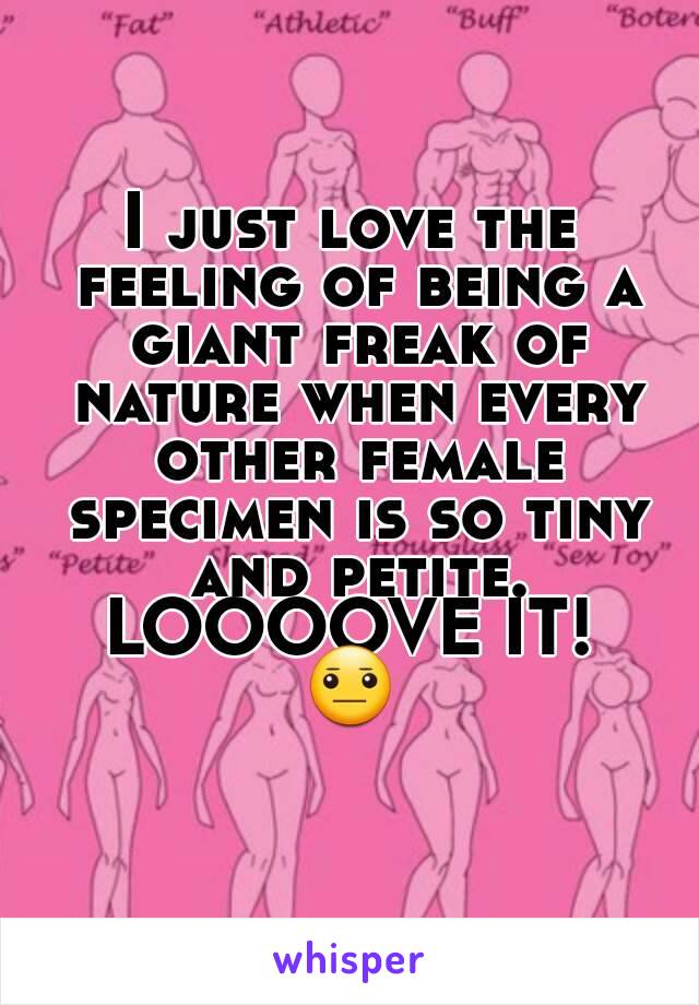 I just love the feeling of being a giant freak of nature when every other female specimen is so tiny and petite.
LOOOOVE IT!
😐