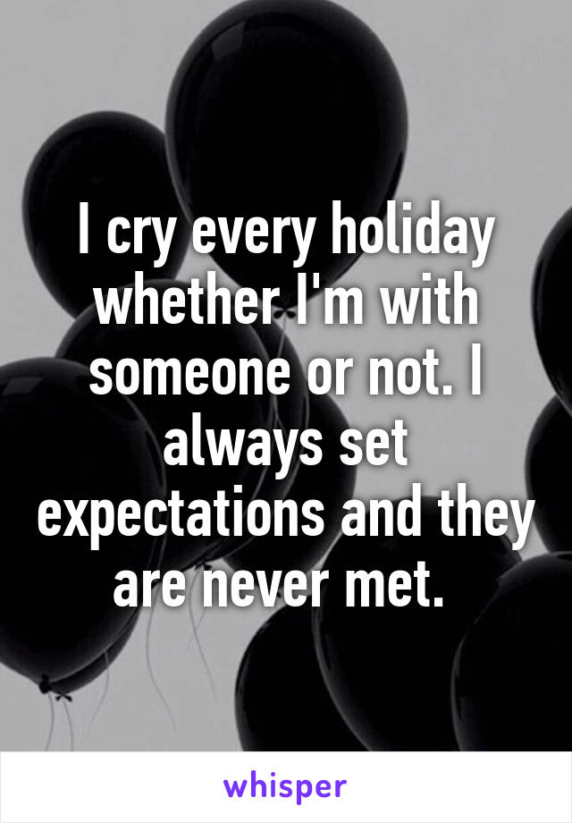 I cry every holiday whether I'm with someone or not. I always set expectations and they are never met. 