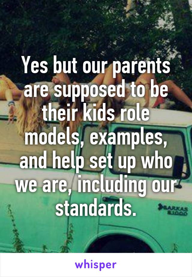 Yes but our parents are supposed to be their kids role models, examples, and help set up who we are, including our standards.