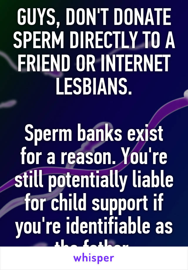 GUYS, DON'T DONATE SPERM DIRECTLY TO A FRIEND OR INTERNET LESBIANS.

Sperm banks exist for a reason. You're still potentially liable for child support if you're identifiable as the father.