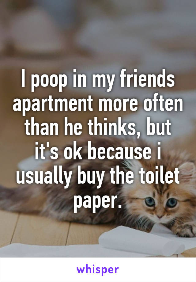 I poop in my friends apartment more often than he thinks, but it's ok because i usually buy the toilet paper.