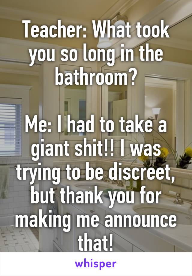 Teacher: What took you so long in the bathroom?

Me: I had to take a giant shit!! I was trying to be discreet, but thank you for making me announce that!