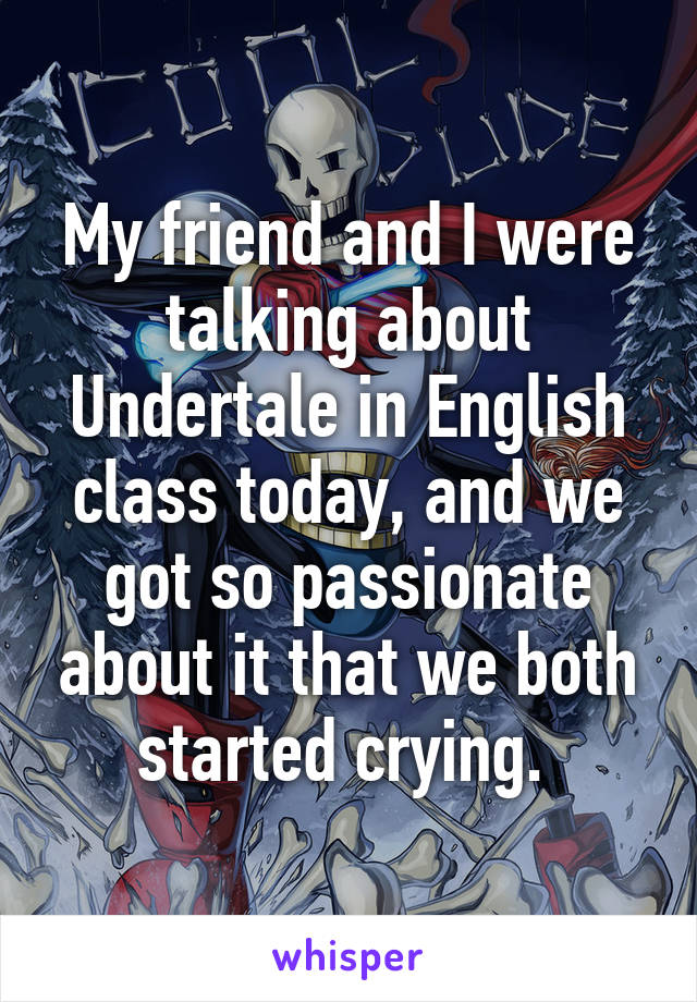 My friend and I were talking about Undertale in English class today, and we got so passionate about it that we both started crying. 