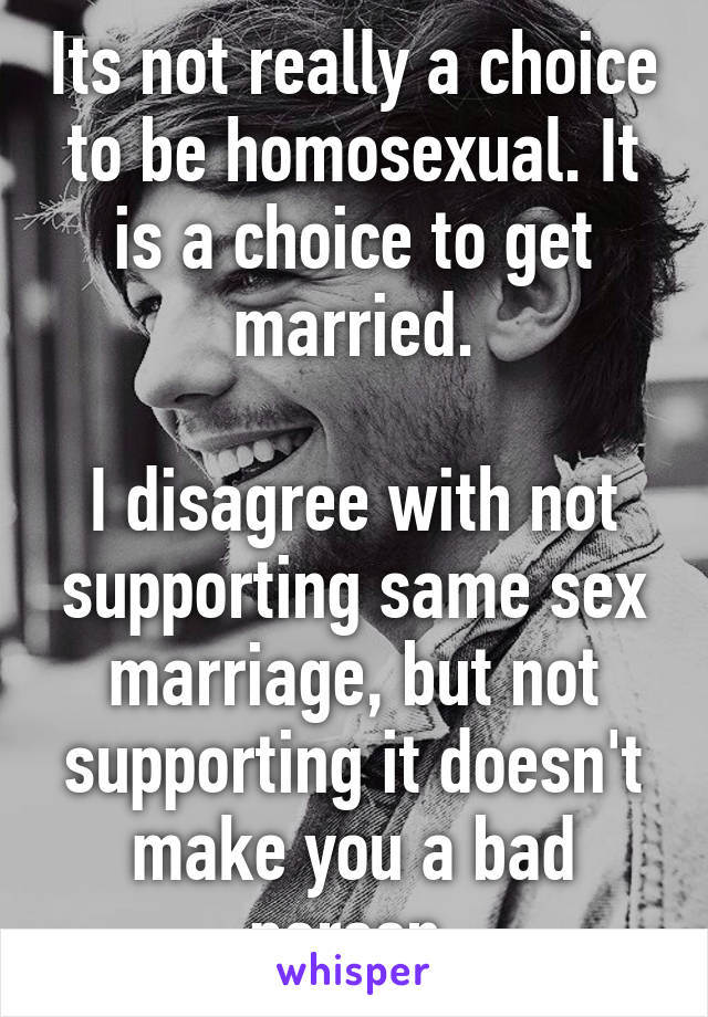 Its not really a choice to be homosexual. It is a choice to get married.

I disagree with not supporting same sex marriage, but not supporting it doesn't make you a bad person.