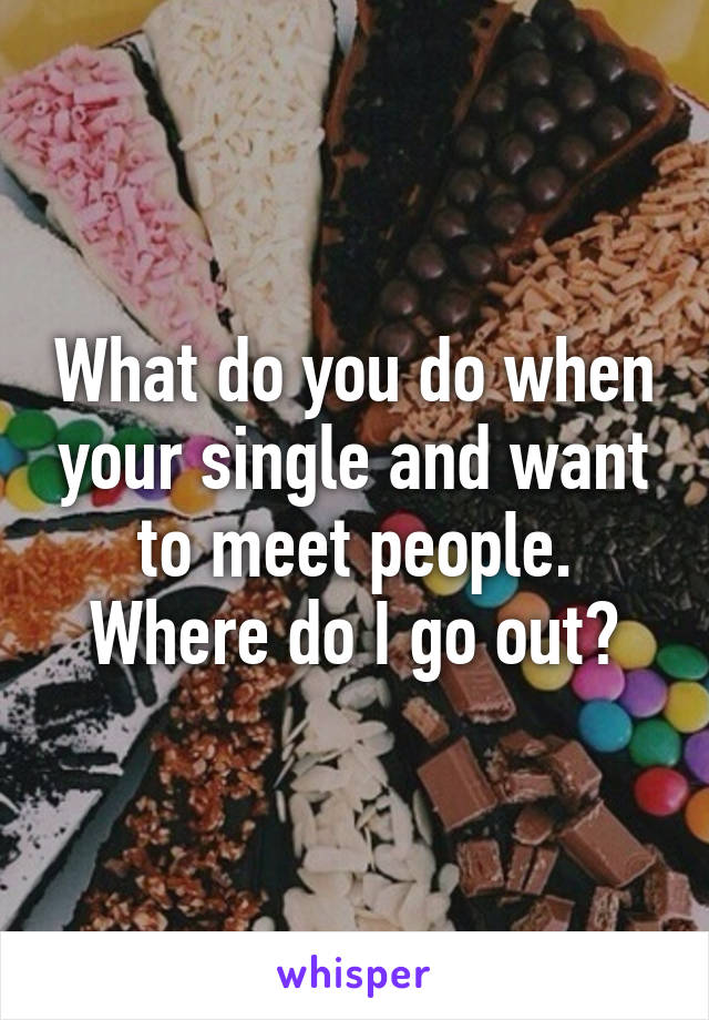 What do you do when your single and want to meet people. Where do I go out?