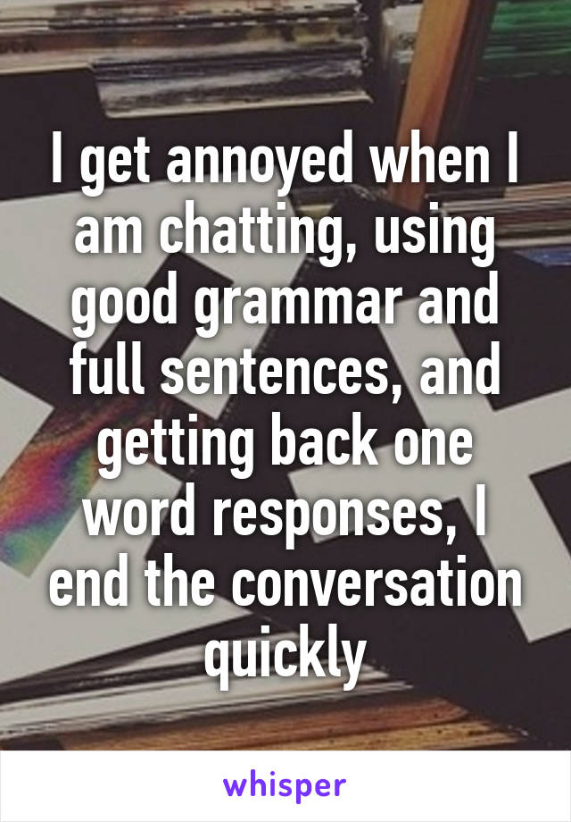 I get annoyed when I am chatting, using good grammar and full sentences, and getting back one word responses, I end the conversation quickly