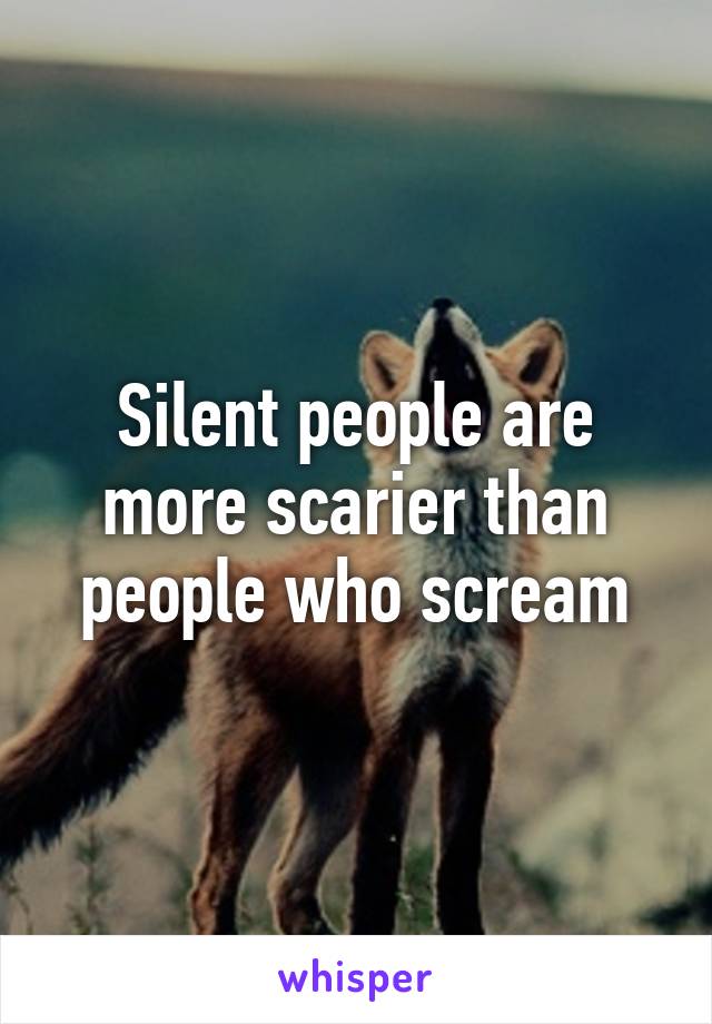 Silent people are more scarier than people who scream