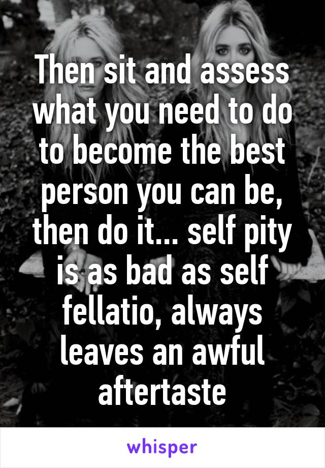 Then sit and assess what you need to do to become the best person you can be, then do it... self pity is as bad as self fellatio, always leaves an awful aftertaste