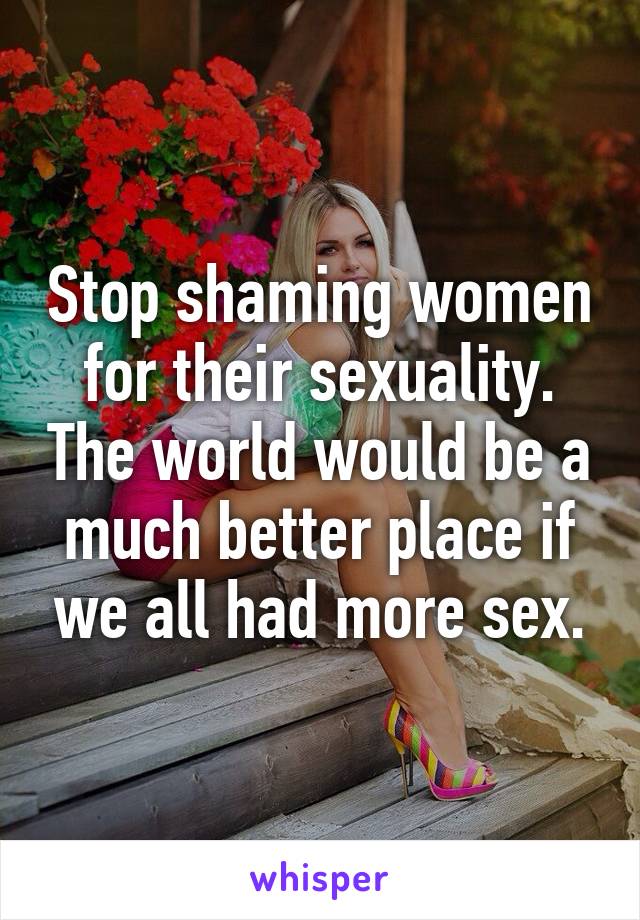 Stop shaming women for their sexuality. The world would be a much better place if we all had more sex.