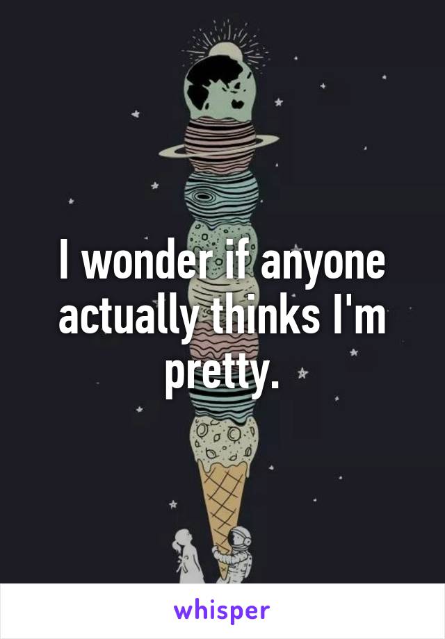 I wonder if anyone actually thinks I'm pretty.