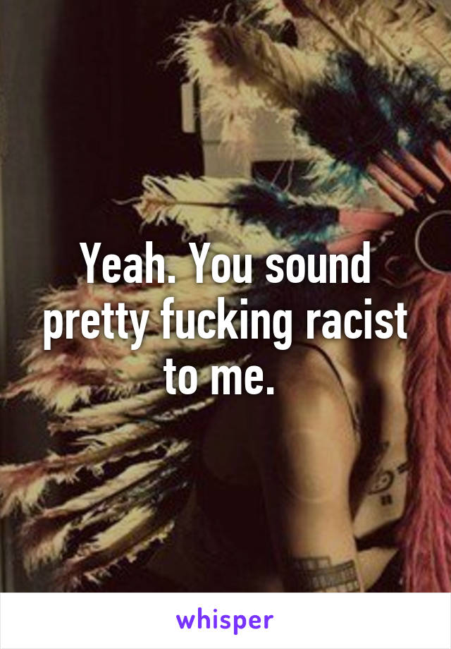 Yeah. You sound pretty fucking racist to me. 