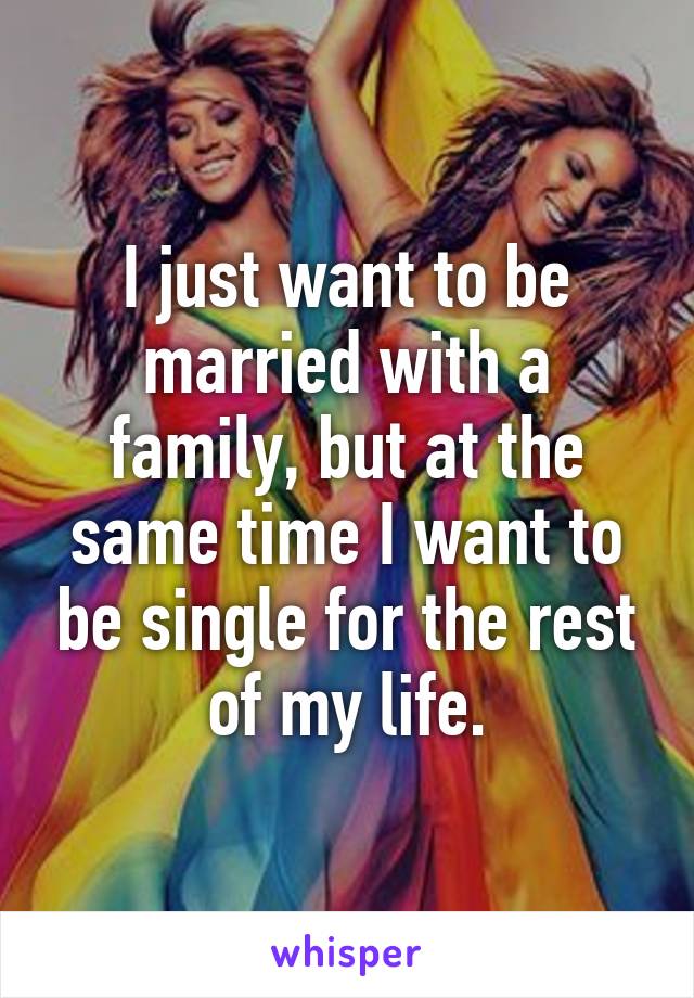 I just want to be married with a family, but at the same time I want to be single for the rest of my life.