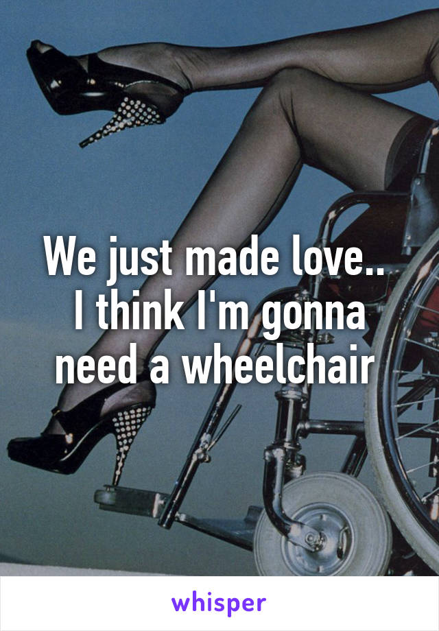 We just made love.. 
I think I'm gonna need a wheelchair 