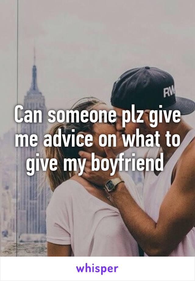 Can someone plz give me advice on what to give my boyfriend 