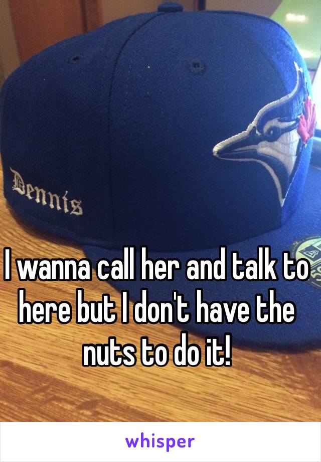 I wanna call her and talk to here but I don't have the nuts to do it!