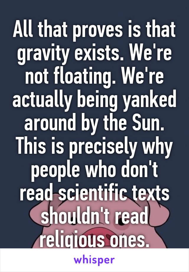 All that proves is that gravity exists. We're not floating. We're actually being yanked around by the Sun. This is precisely why people who don't read scientific texts shouldn't read religious ones.