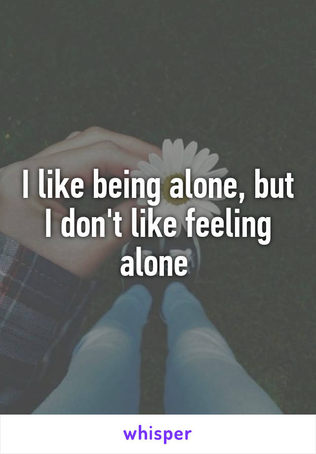 I like being alone, but I don't like feeling alone 