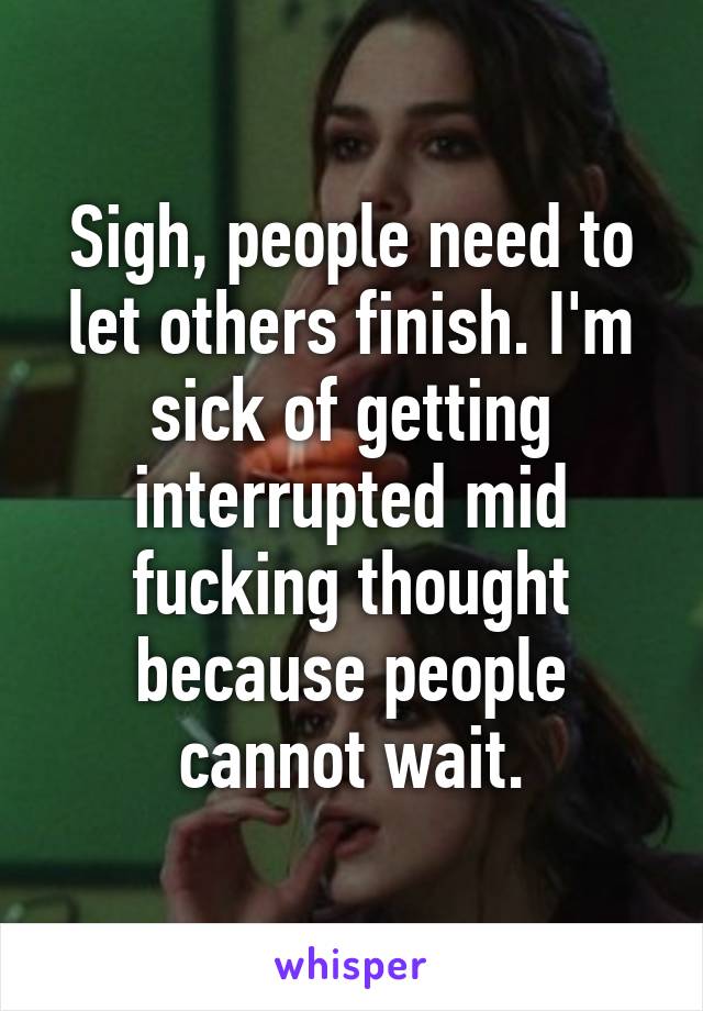 Sigh, people need to let others finish. I'm sick of getting interrupted mid fucking thought because people cannot wait.