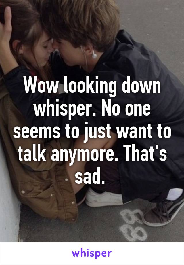 Wow looking down whisper. No one seems to just want to talk anymore. That's sad. 