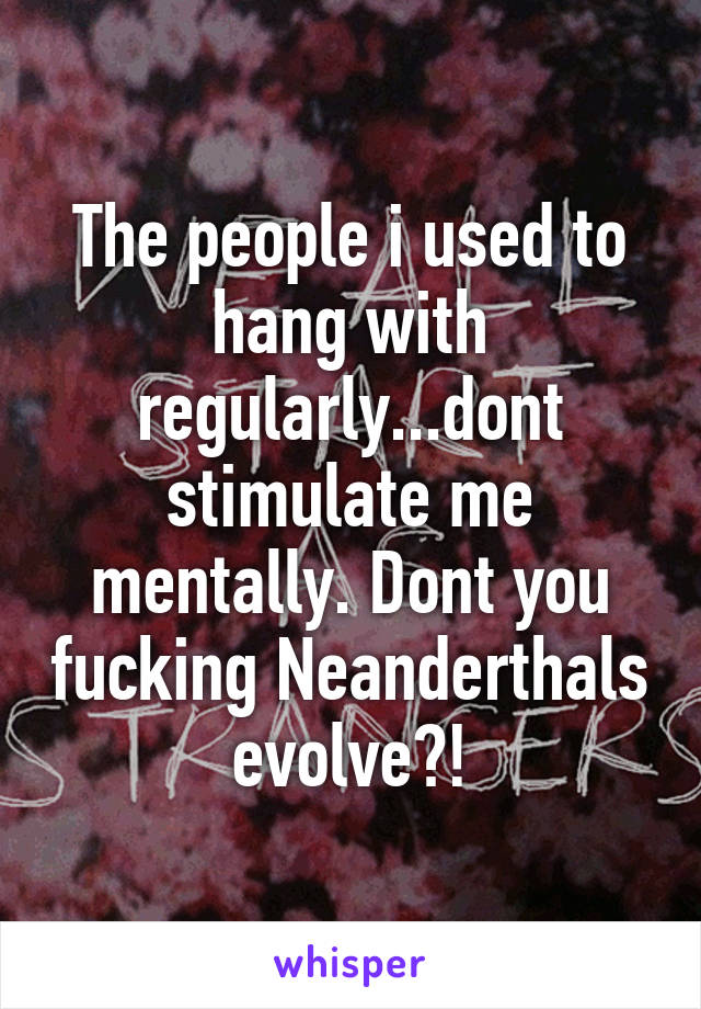 The people i used to hang with regularly...dont stimulate me mentally. Dont you fucking Neanderthals evolve?!