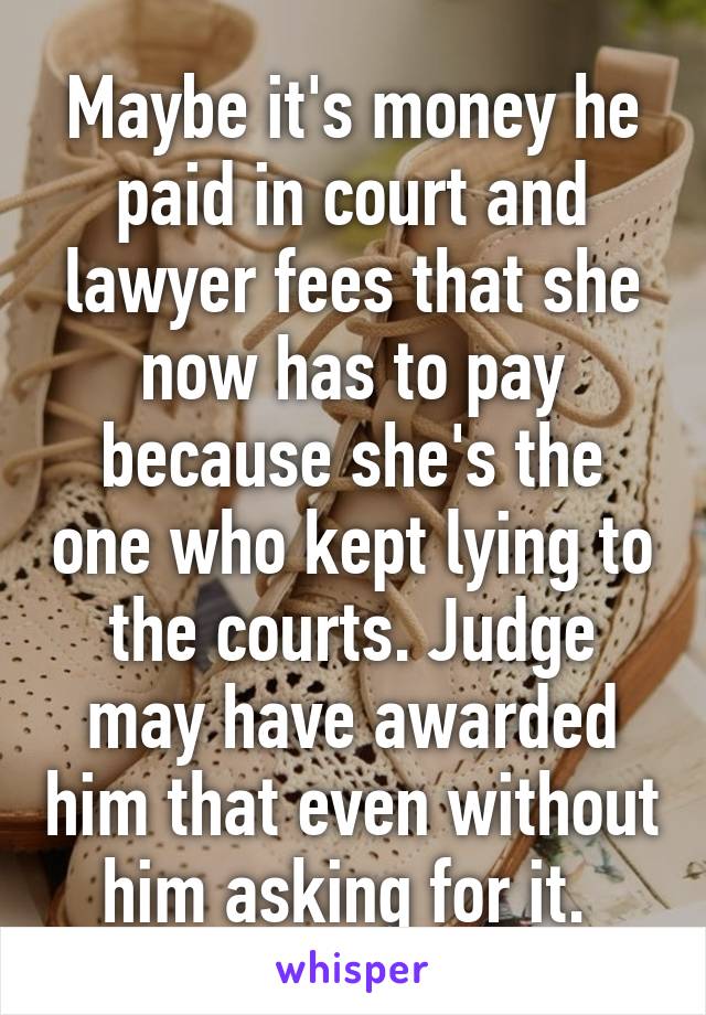 Maybe it's money he paid in court and lawyer fees that she now has to pay because she's the one who kept lying to the courts. Judge may have awarded him that even without him asking for it. 