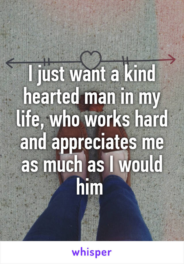 I just want a kind hearted man in my life, who works hard and appreciates me as much as I would him 