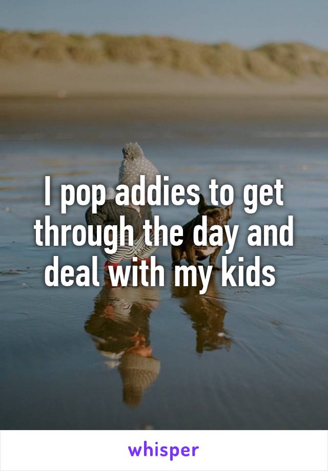 I pop addies to get through the day and deal with my kids 