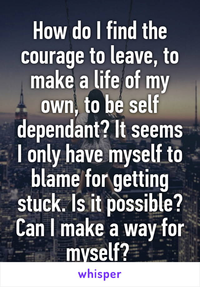 How do I find the courage to leave, to make a life of my own, to be self dependant? It seems I only have myself to blame for getting stuck. Is it possible? Can I make a way for myself? 