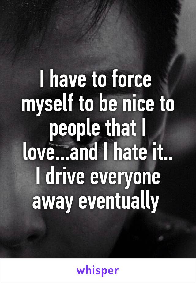 I have to force  myself to be nice to people that I love...and I hate it..
I drive everyone away eventually 